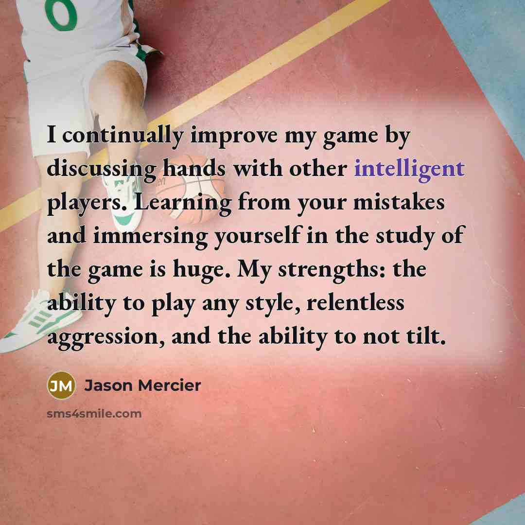 “I continually improve my game by discussing hands with other intelligent players. Learning from your mistakes and immersing yourself in the study of the game is huge. My strengths: the ability to play any style, relentless aggression, and the ability to not tilt.” quote by Jason Mercier
