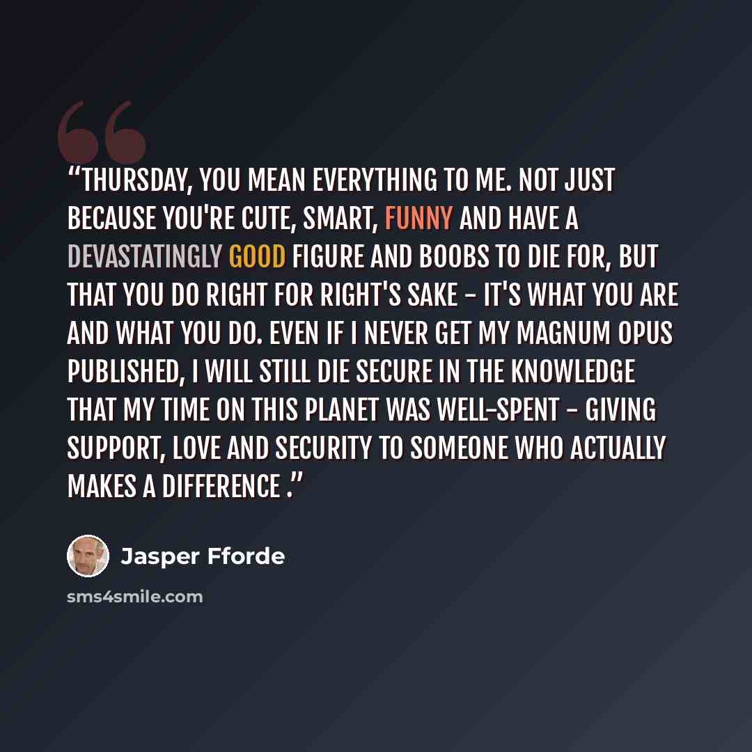 “Thursday, you mean everything to me. Not just because you're cute, smart, funny and have a devastatingly good figure and boobs to die for, but that you do right for right's sake - it's what you are and what you do. Even if I never get my magnum opus published, I will still die secure in the…” quote by Jasper Fforde