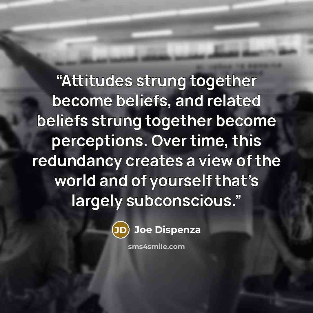 “Attitudes strung together become beliefs, and related beliefs strung together become perceptions. Over time, this redundancy creates a view of the world and of yourself that’s largely subconscious.” quote by Joe Dispenza
