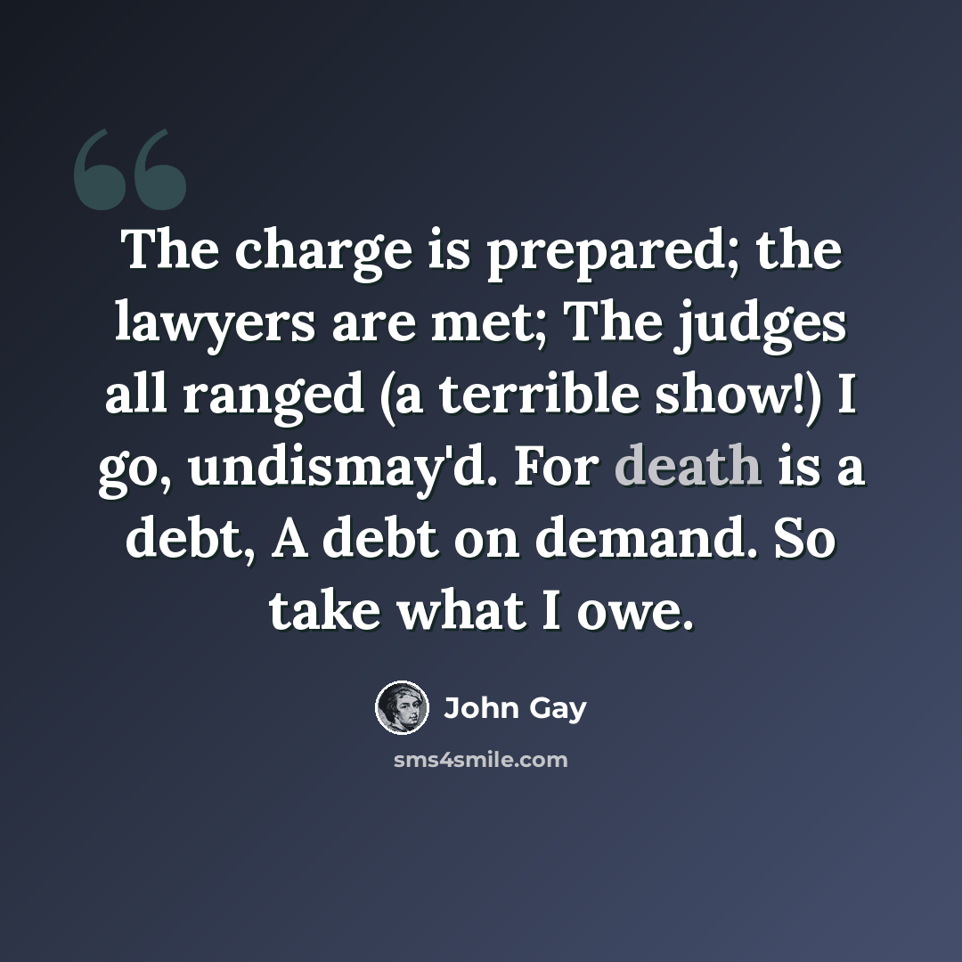 “The charge is prepared; the lawyers are met; The judges all ranged (a terrible show!) I go, undismay'd. For death is a debt, A debt on demand. So take what I owe.” quote by John Gay