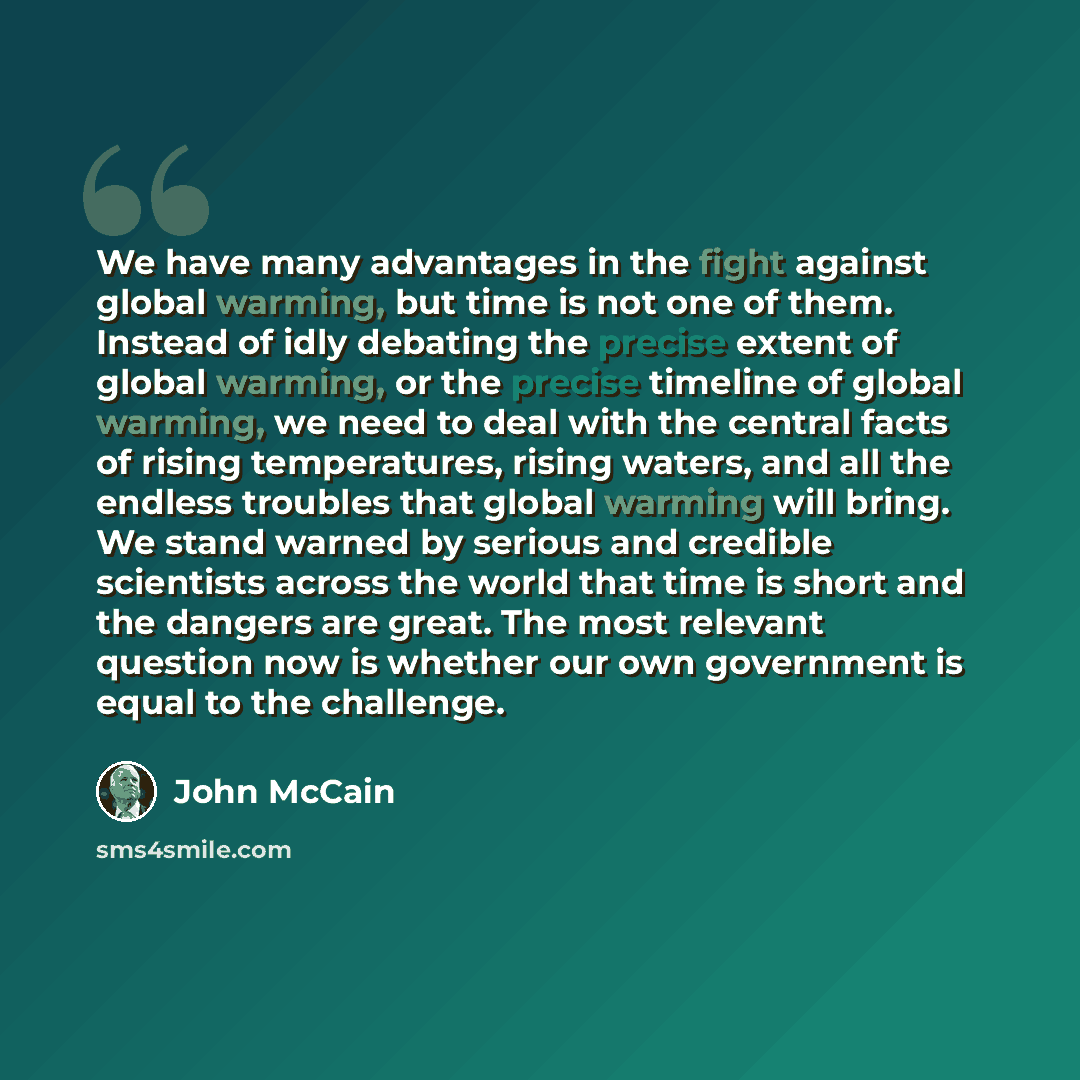 “We have many advantages in the fight against global warming, but time is not one of them. Instead of idly debating the precise extent of global warming, or the precise timeline of global warming, we need to deal with the central facts of rising temperatures, rising waters, and all the endless…” quote by John McCain