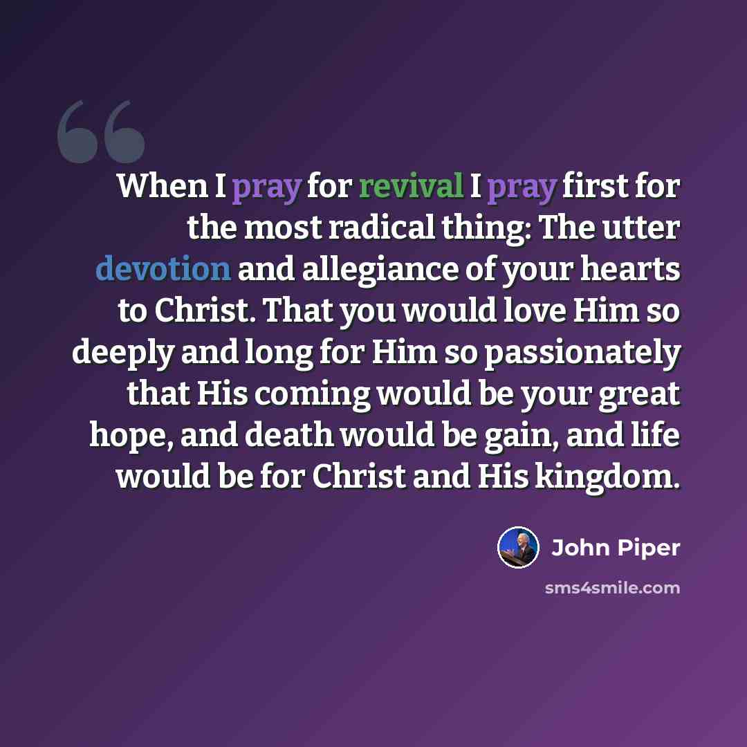 “When I pray for revival I pray first for the most radical thing: The utter devotion and allegiance of your hearts to Christ. That you would love Him so deeply and long for Him so passionately that His coming would be your great hope, and death would be gain, and life would be for Christ and His…” quote by John Piper