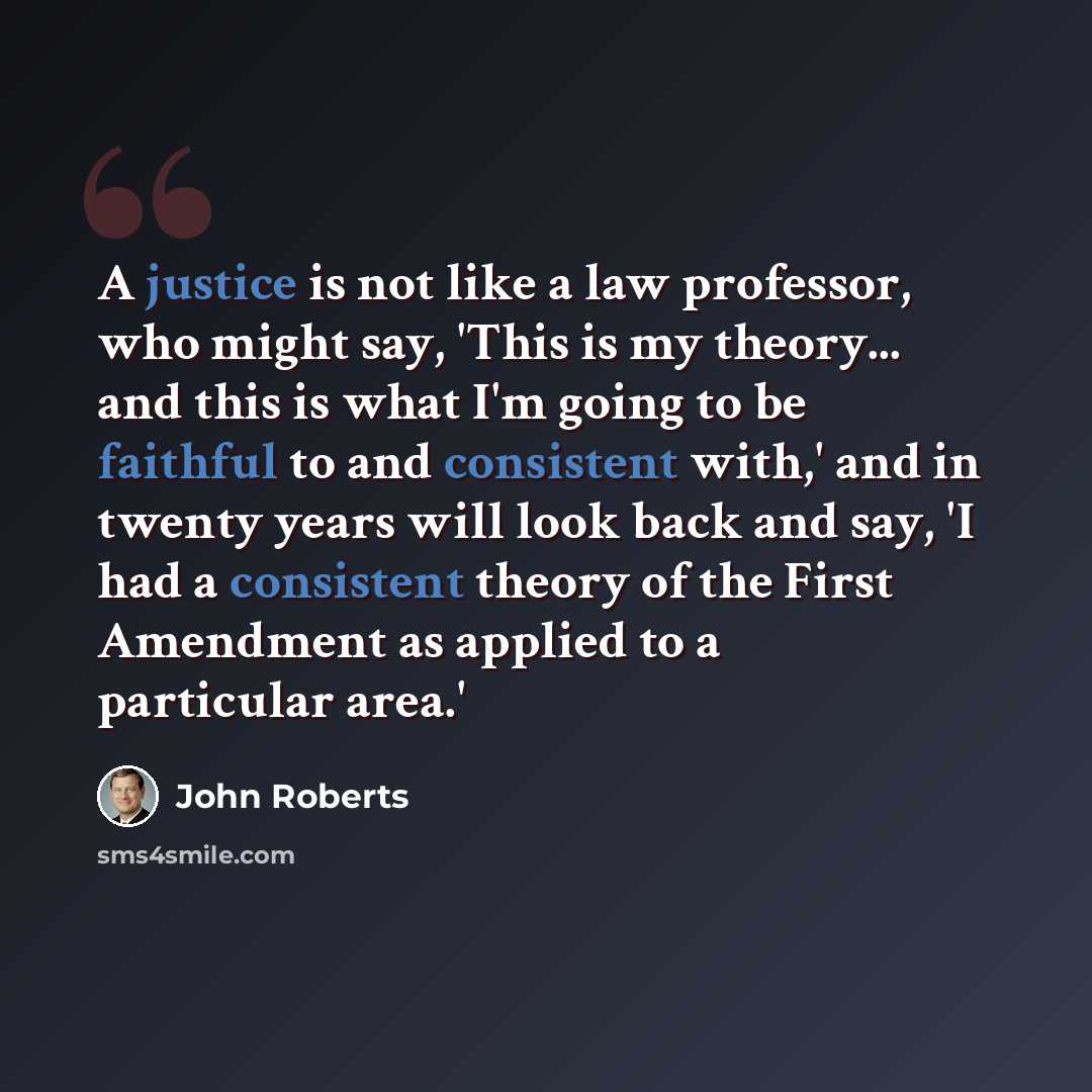 “A justice is not like a law professor, who might say, 'This is my theory... and this is what I'm going to be faithful to and consistent with,' and in twenty years will look back and say, 'I had a consistent theory of the First Amendment as applied to a particular area.'” quote by John Roberts