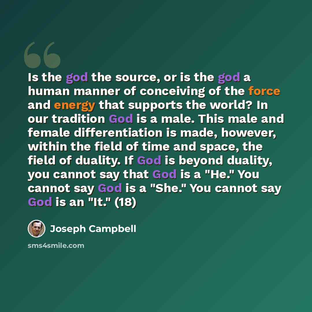 “Is the god the source, or is the god a human manner of conceiving of the force and energy that supports the world? In our tradition God is a male. This male and female differentiation is made, however, within the field of time and space, the field of duality. If God is beyond duality, you cannot…” quote by Joseph Campbell
