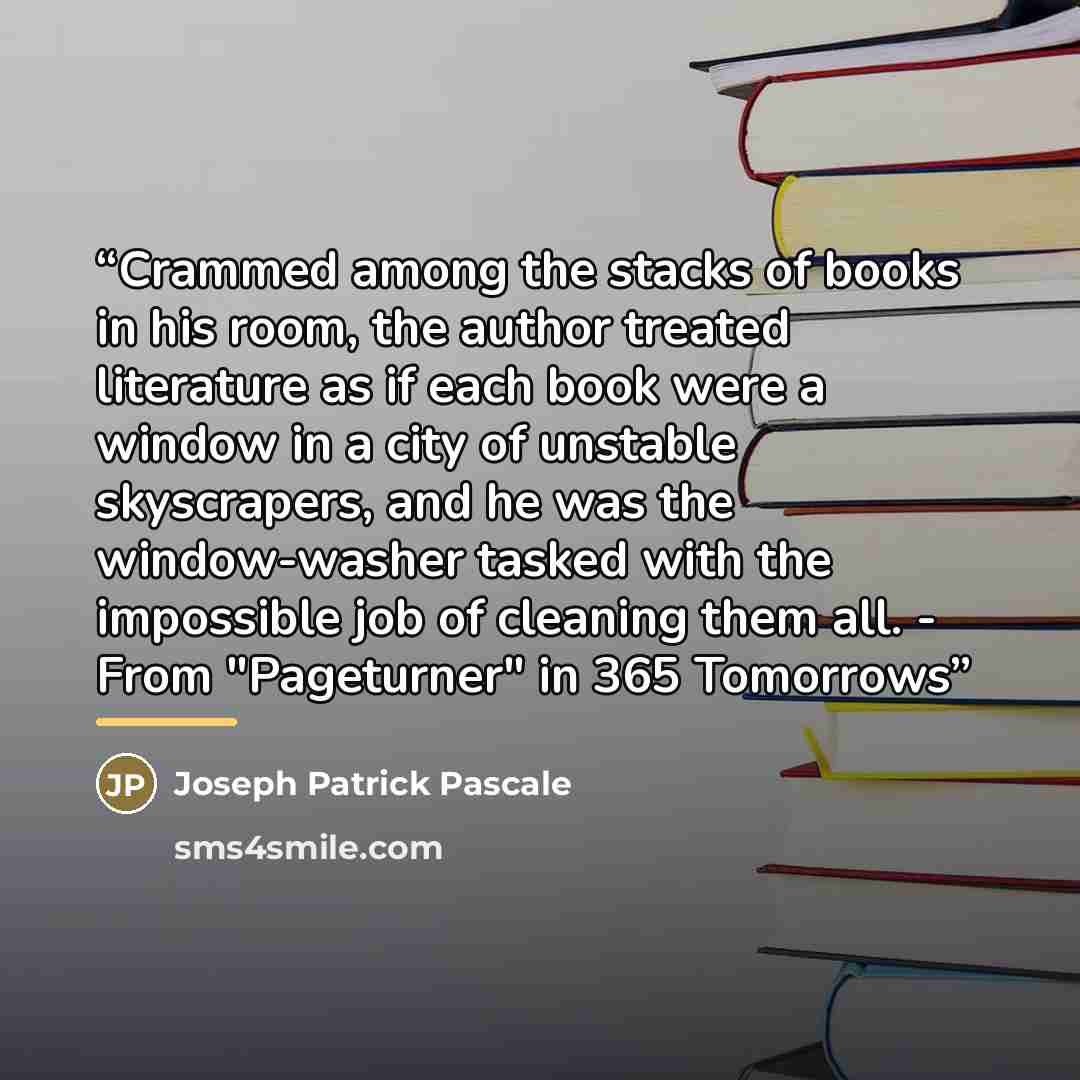 “Crammed among the stacks of books in his room, the author treated literature as if each book were a window in a city of unstable skyscrapers, and he was the window-washer tasked with the impossible job of cleaning them all. - From "Pageturner" in 365 Tomorrows” quote by Joseph Patrick Pascale
