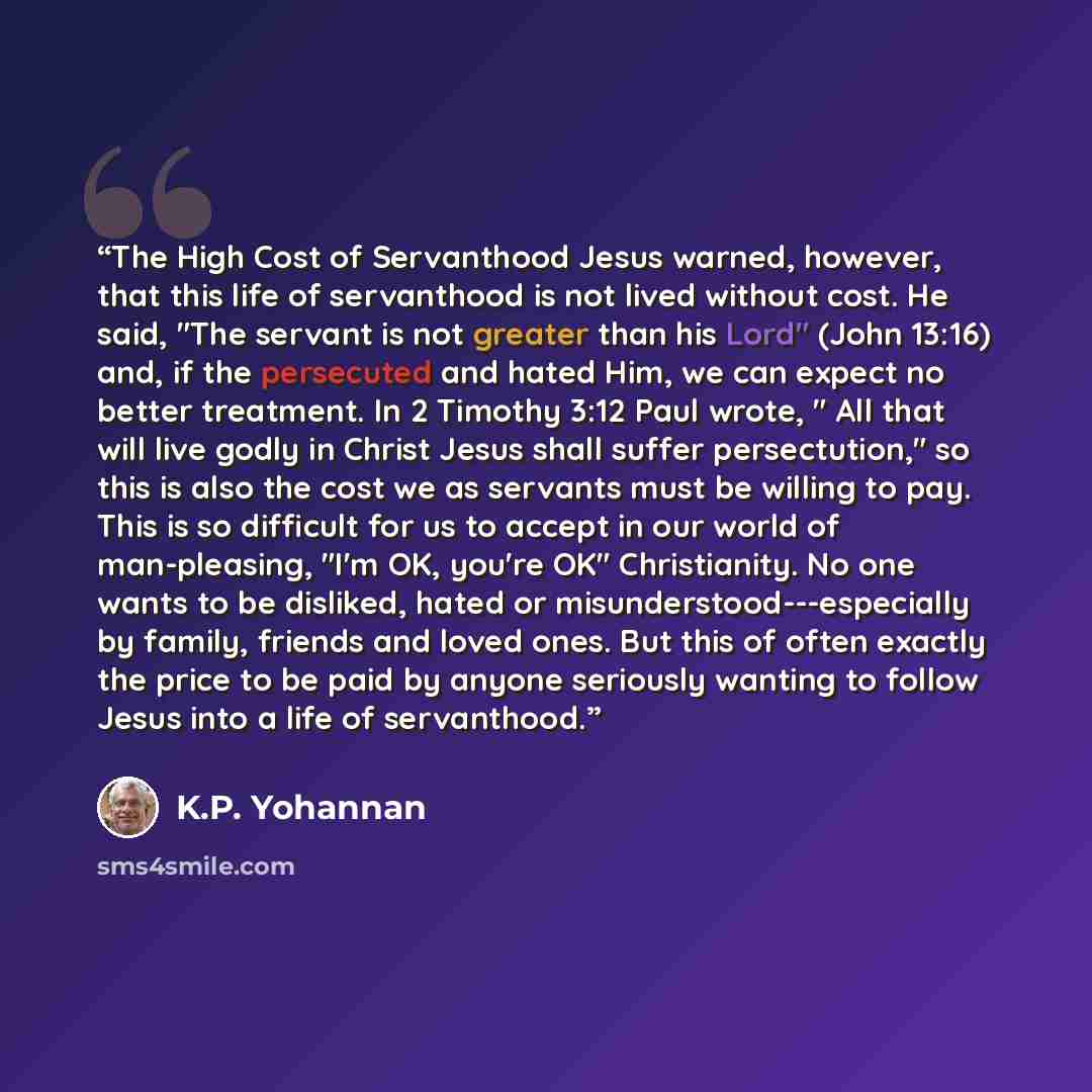 “The High Cost of Servanthood Jesus warned, however, that this life of servanthood is not lived without cost. He said, "The servant is not greater than his Lord" (John 13:16) and, if the persecuted and hated Him, we can expect no better treatment. In 2 Timothy 3:12 Paul wrote, " All that will live…” quote by K.P. Yohannan