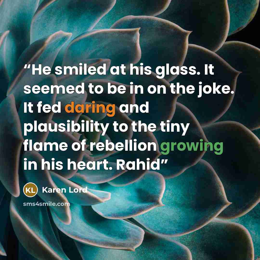“He smiled at his glass. It seemed to be in on the joke. It fed daring and plausibility to the tiny flame of rebellion growing in his heart. Rahid” quote by Karen Lord