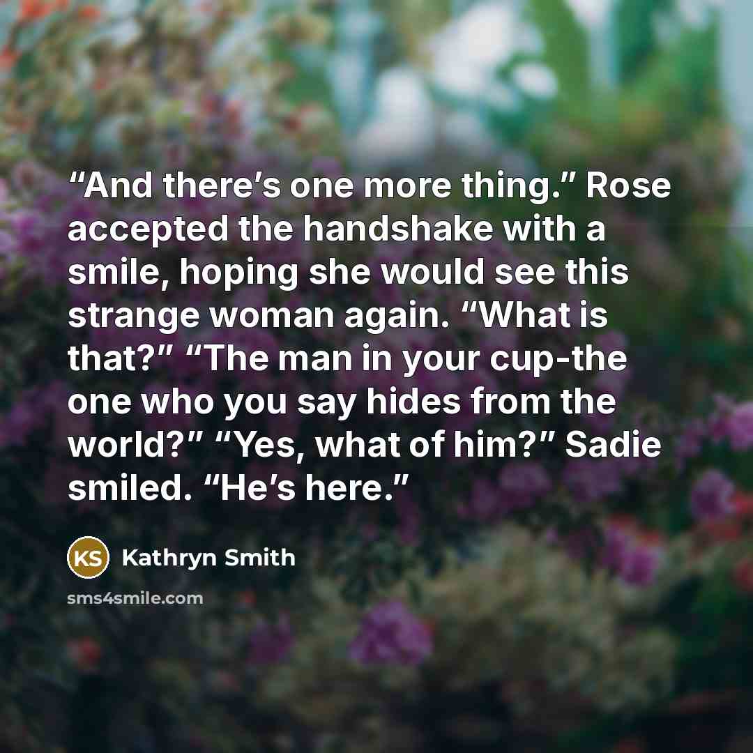 “And there’s one more thing.” Rose accepted the handshake with a smile, hoping she would see this strange woman again. “What is that?” “The man in your cup-the one who you say hides from the world?” “Yes, what of him?” Sadie smiled. “He’s here.” quote by Kathryn Smith