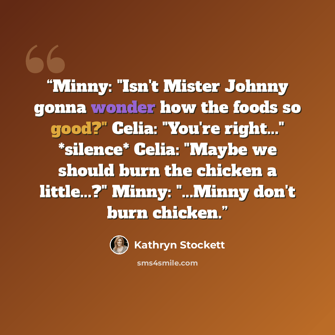 “Minny: "Isn't Mister Johnny gonna wonder how the foods so good?" Celia: "You're right..." *silence* Celia: "Maybe we should burn the chicken a little...?" Minny: "...Minny don't burn chicken.” quote by Kathryn Stockett