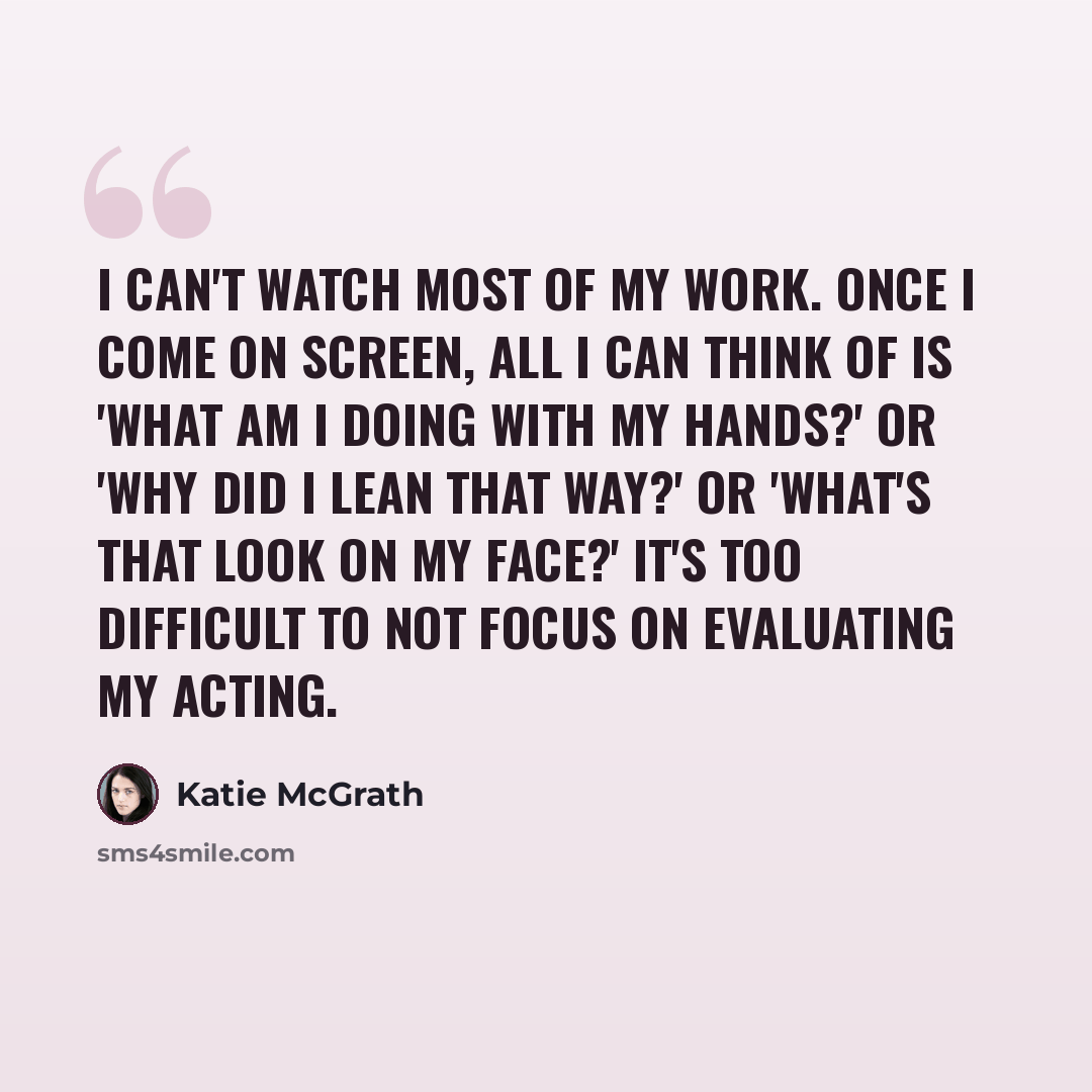 “I can't watch most of my work. Once I come on screen, all I can think of is 'What am I doing with my hands?' or 'Why did I lean that way?' or 'What's that look on my face?' It's too difficult to not focus on evaluating my acting.” quote by Katie McGrath