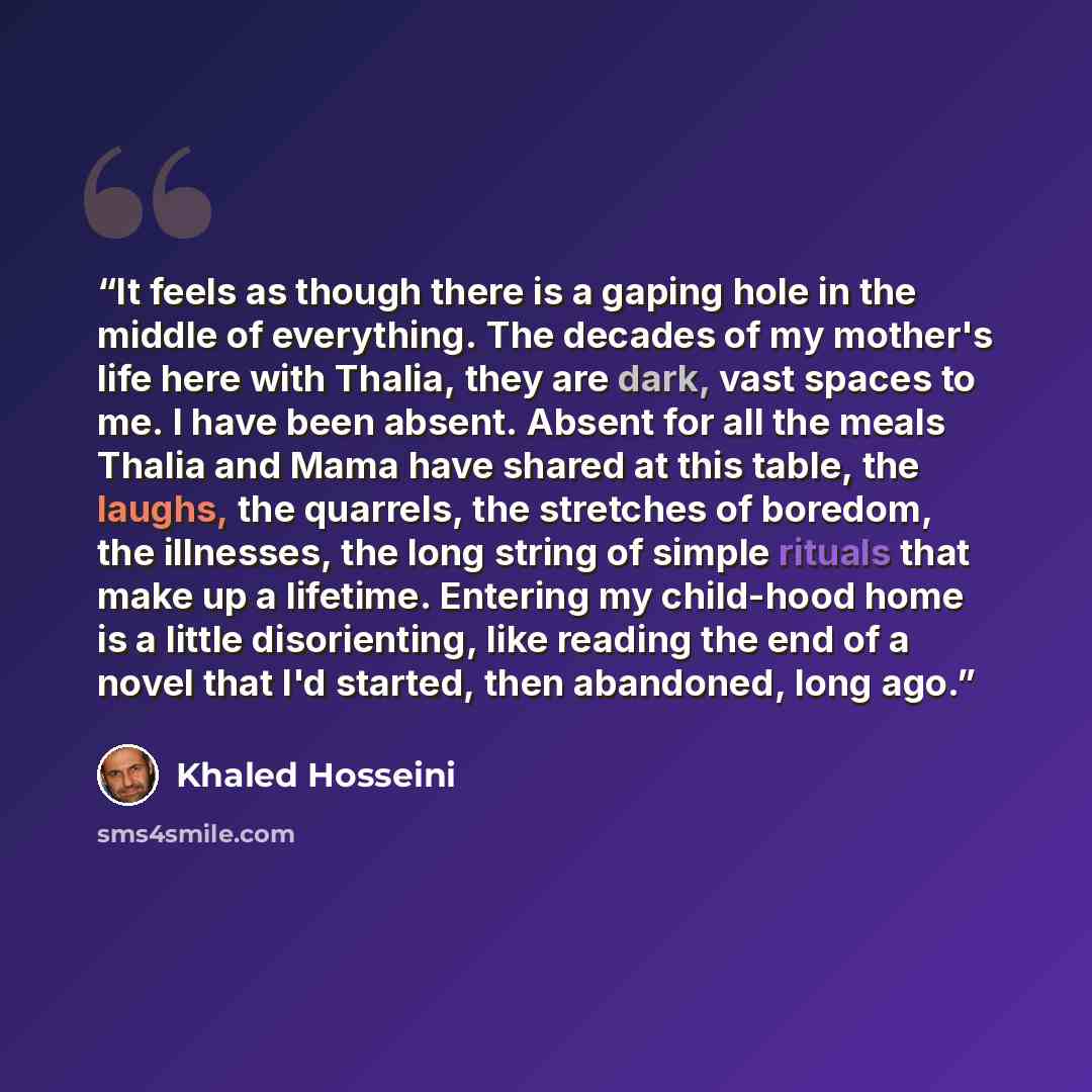 “It feels as though there is a gaping hole in the middle of everything. The decades of my mother's life here with Thalia, they are dark, vast spaces to me. I have been absent. Absent for all the meals Thalia and Mama have shared at this table, the laughs, the quarrels, the stretches of boredom, the…” quote by Khaled Hosseini