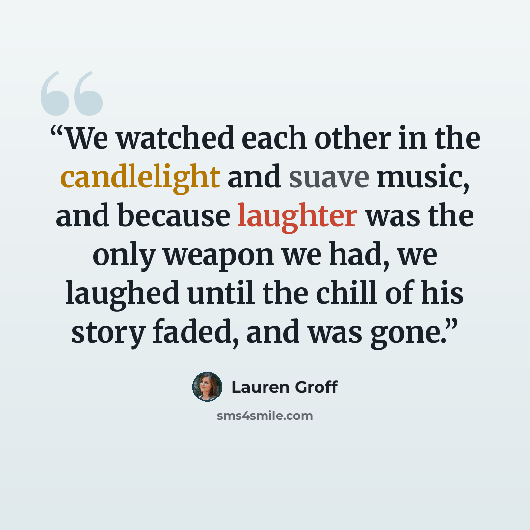“We watched each other in the candlelight and suave music, and because laughter was the only weapon we had, we laughed until the chill of his story faded, and was gone.” quote by Lauren Groff