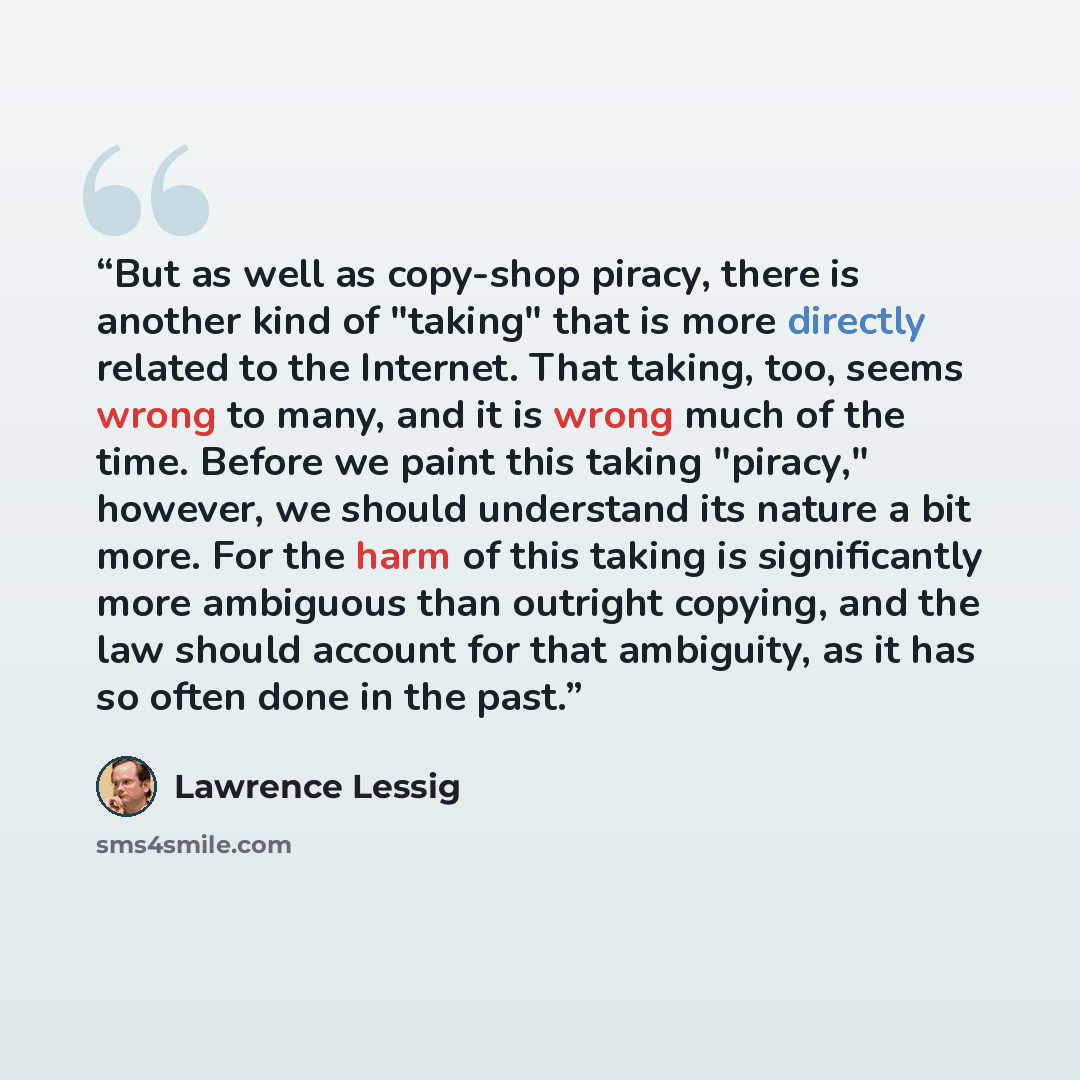 “But as well as copy-shop piracy, there is another kind of "taking" that is more directly related to the Internet. That taking, too, seems wrong to many, and it is wrong much of the time. Before we paint this taking "piracy," however, we should understand its nature a bit more. For the harm of this…” quote by Lawrence Lessig