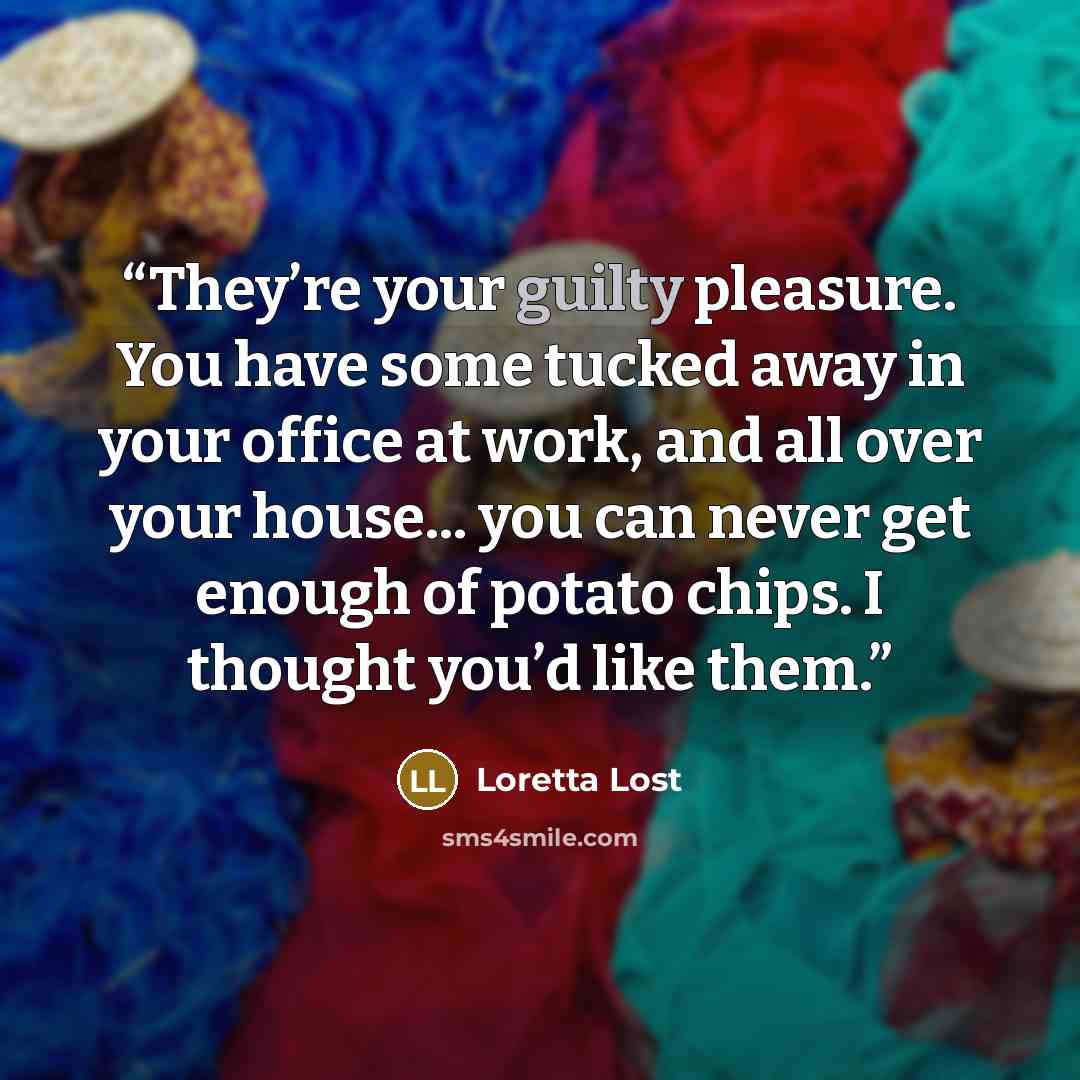 “They’re your guilty pleasure. You have some tucked away in your office at work, and all over your house... you can never get enough of potato chips. I thought you’d like them.” quote by Loretta Lost