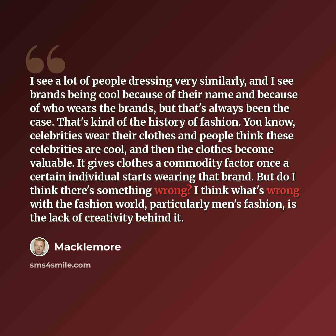 “I see a lot of people dressing very similarly, and I see brands being cool because of their name and because of who wears the brands, but that's always been the case. That's kind of the history of fashion. You know, celebrities wear their clothes and people think these celebrities are cool, and…” quote by Macklemore