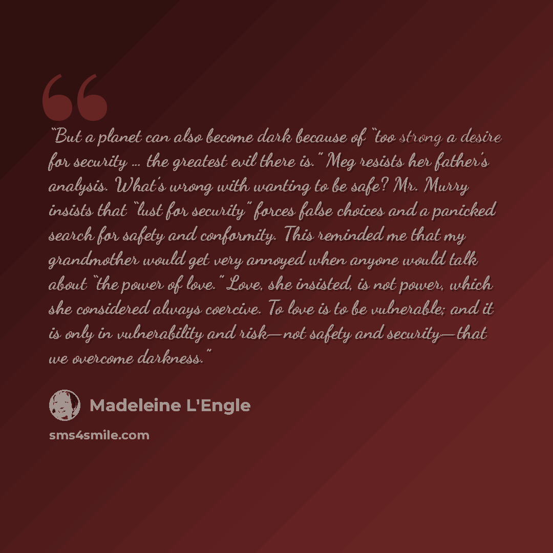 “But a planet can also become dark because of “too strong a desire for security … the greatest evil there is.” Meg resists her father’s analysis. What’s wrong with wanting to be safe? Mr. Murry insists that “lust for security” forces false choices and a panicked search for safety and conformity…” quote by Madeleine L'Engle