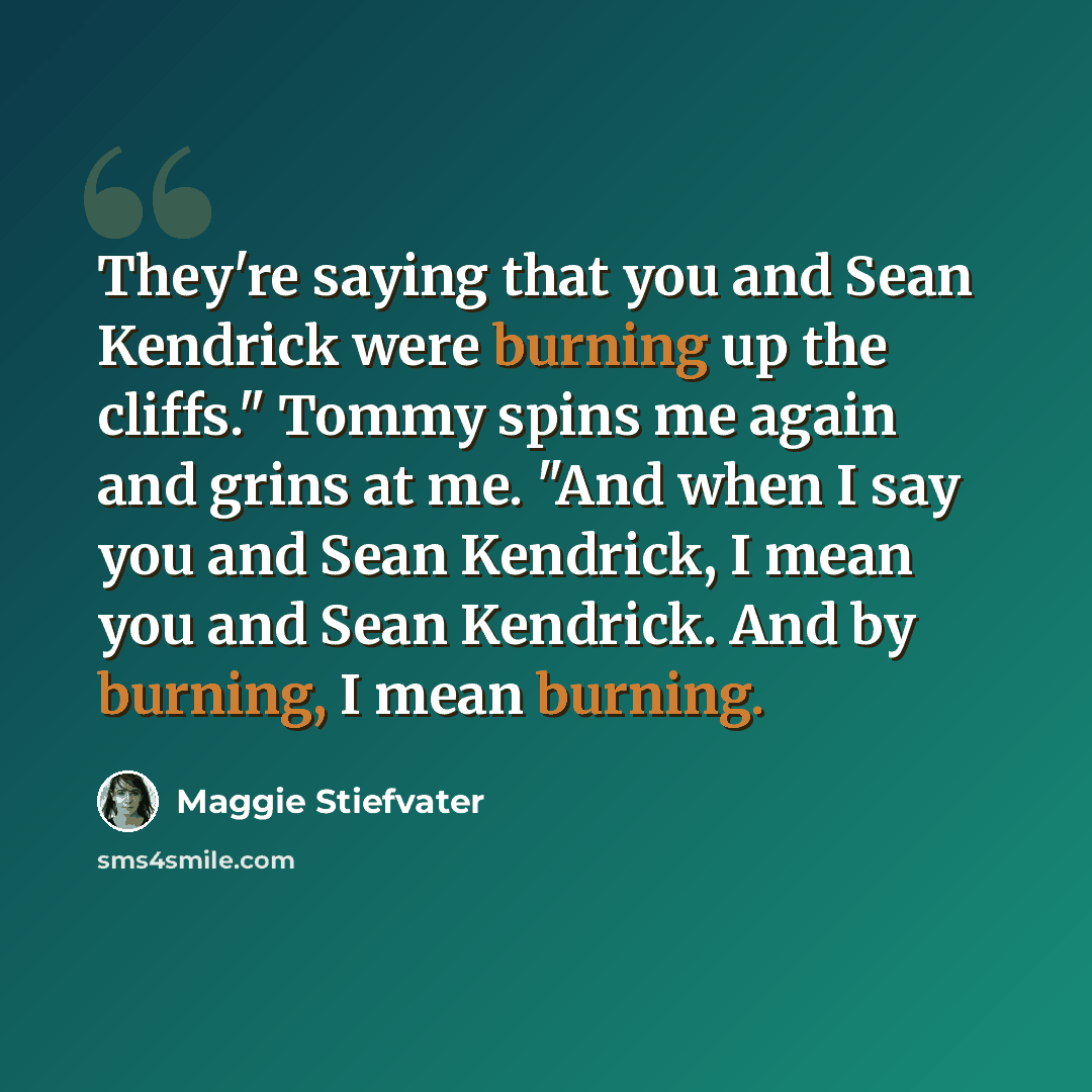 “They're saying that you and Sean Kendrick were burning up the cliffs." Tommy spins me again and grins at me. "And when I say you and Sean Kendrick, I mean you and Sean Kendrick. And by burning, I mean burning.” quote by Maggie Stiefvater