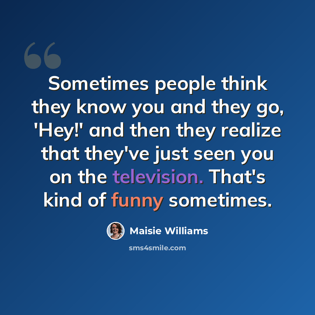 “Sometimes people think they know you and they go, 'Hey!' and then they realize that they've just seen you on the television. That's kind of funny sometimes.” quote by Maisie Williams