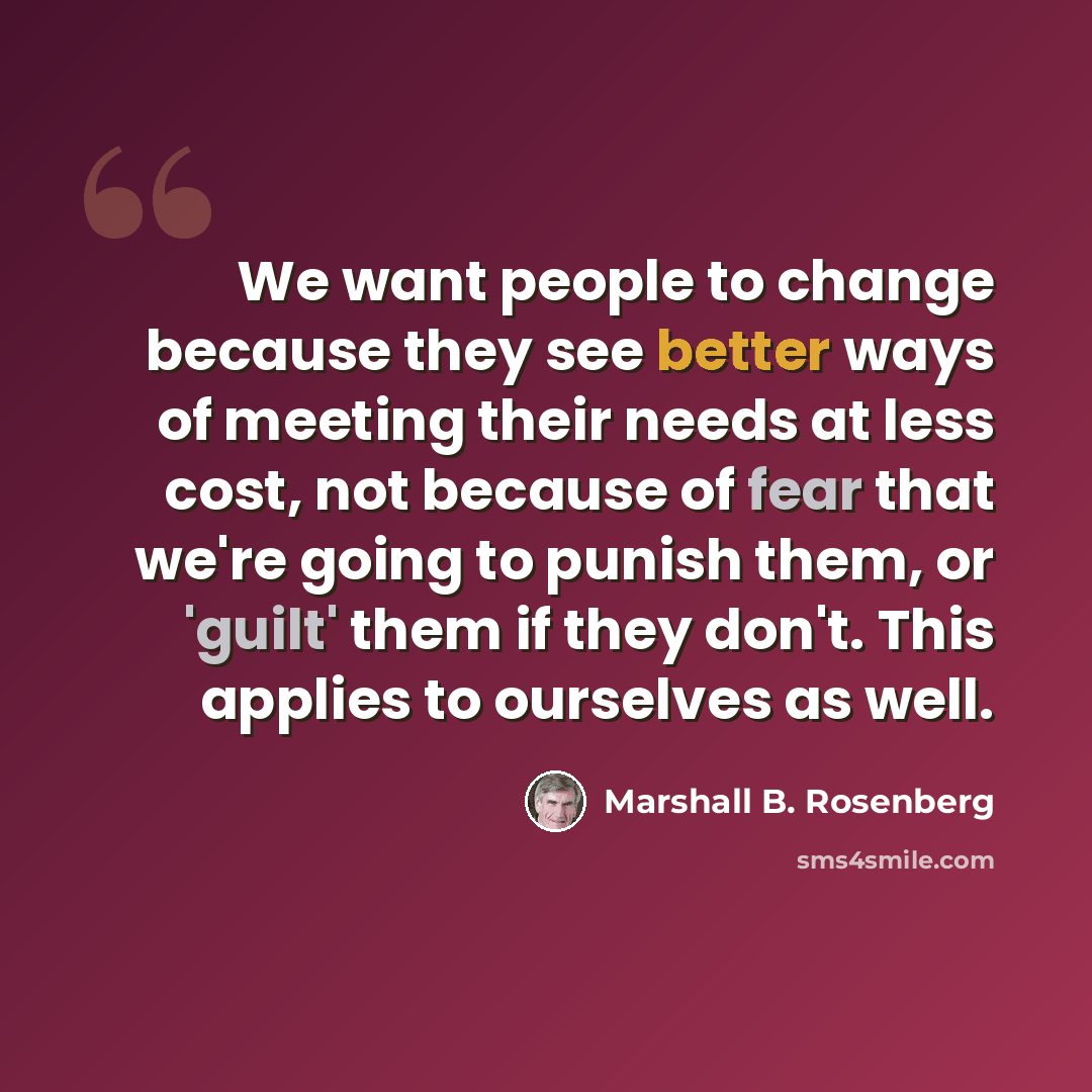 “We want people to change because they see better ways of meeting their needs at less cost, not because of fear that we're going to punish them, or 'guilt' them if they don't. This applies to ourselves as well.” quote by Marshall B. Rosenberg