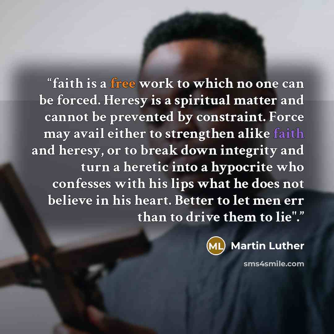 “faith is a free work to which no one can be forced. Heresy is a spiritual matter and cannot be prevented by constraint. Force may avail either to strengthen alike faith and heresy, or to break down integrity and turn a heretic into a hypocrite who confesses with his lips what he does not believe…” quote by Martin Luther