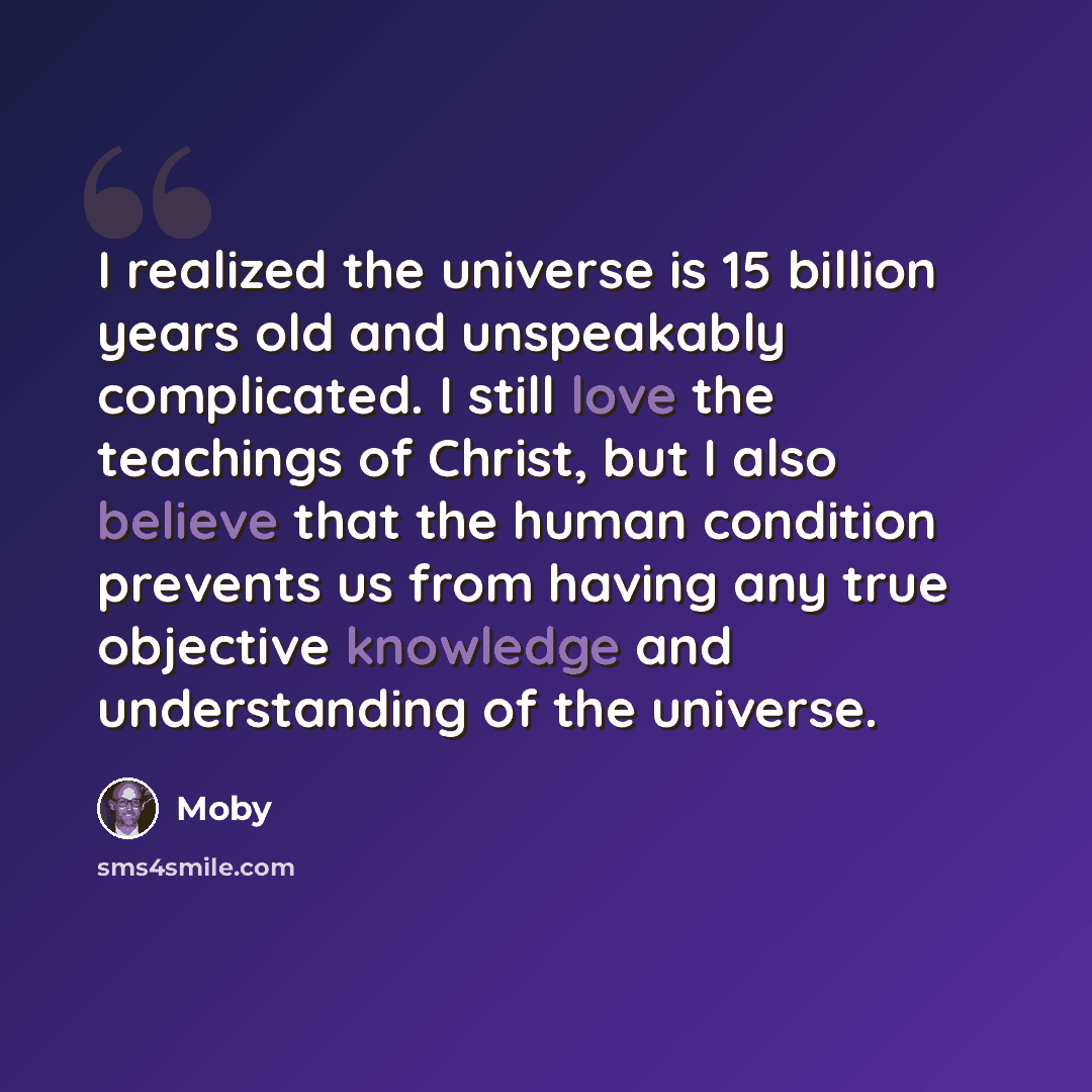 “I realized the universe is 15 billion years old and unspeakably complicated. I still love the teachings of Christ, but I also believe that the human condition prevents us from having any true objective knowledge and understanding of the universe.” quote by Moby