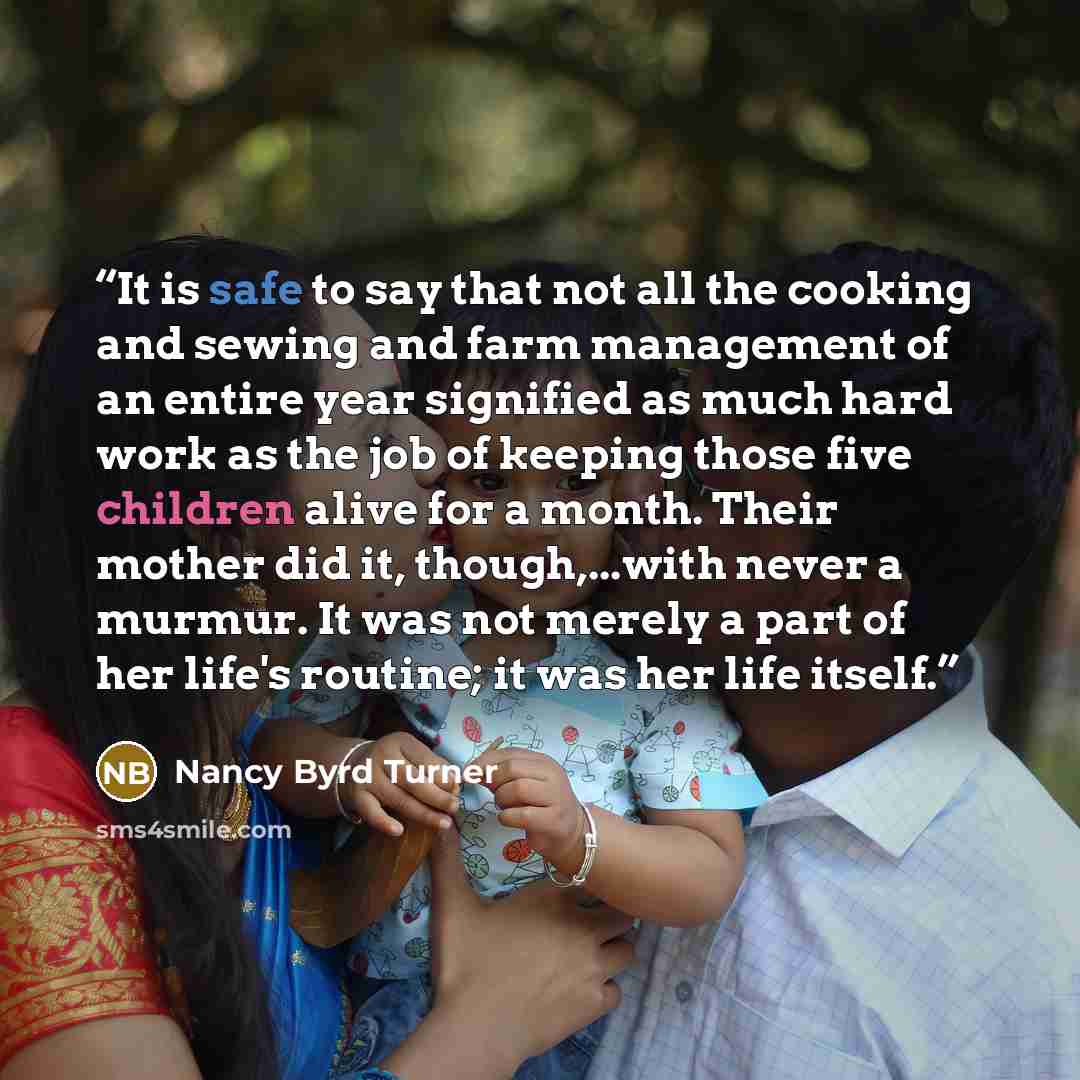 “It is safe to say that not all the cooking and sewing and farm management of an entire year signified as much hard work as the job of keeping those five children alive for a month. Their mother did it, though,...with never a murmur. It was not merely a part of her life's routine; it was her life…” quote by Nancy Byrd Turner