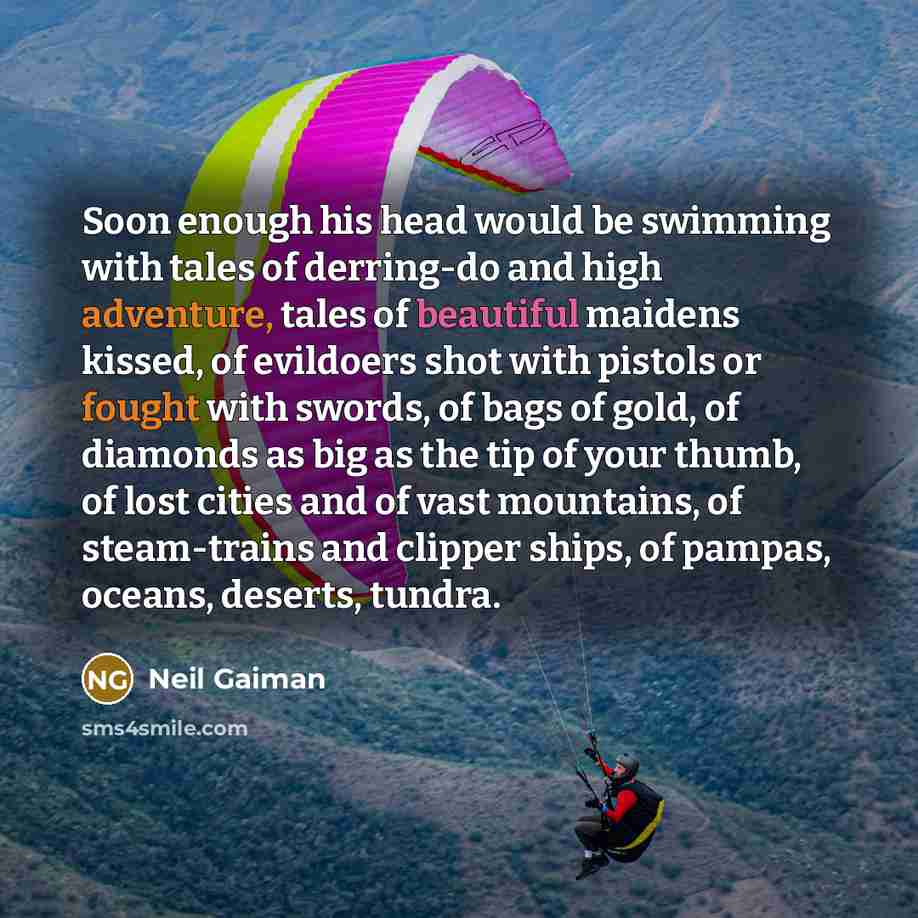 “Soon enough his head would be swimming with tales of derring-do and high adventure, tales of beautiful maidens kissed, of evildoers shot with pistols or fought with swords, of bags of gold, of diamonds as big as the tip of your thumb, of lost cities and of vast mountains, of steam-trains and…” quote by Neil Gaiman