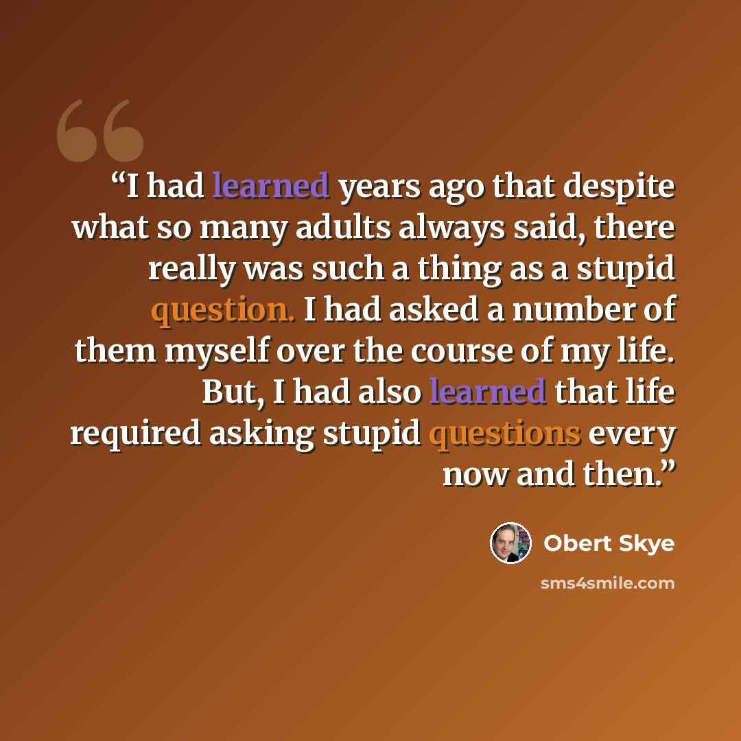 “I had learned years ago that despite what so many adults always said, there really was such a thing as a stupid question. I had asked a number of them myself over the course of my life. But, I had also learned that life required asking stupid questions every now and then.” quote by Obert Skye