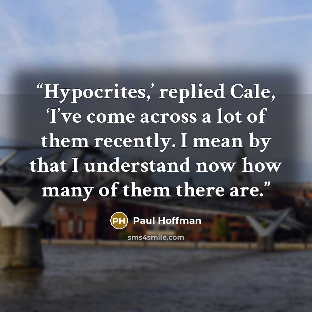 “Hypocrites,’ replied Cale, ‘I’ve come across a lot of them recently. I mean by that I understand now how many of them there are.” quote by Paul Hoffman