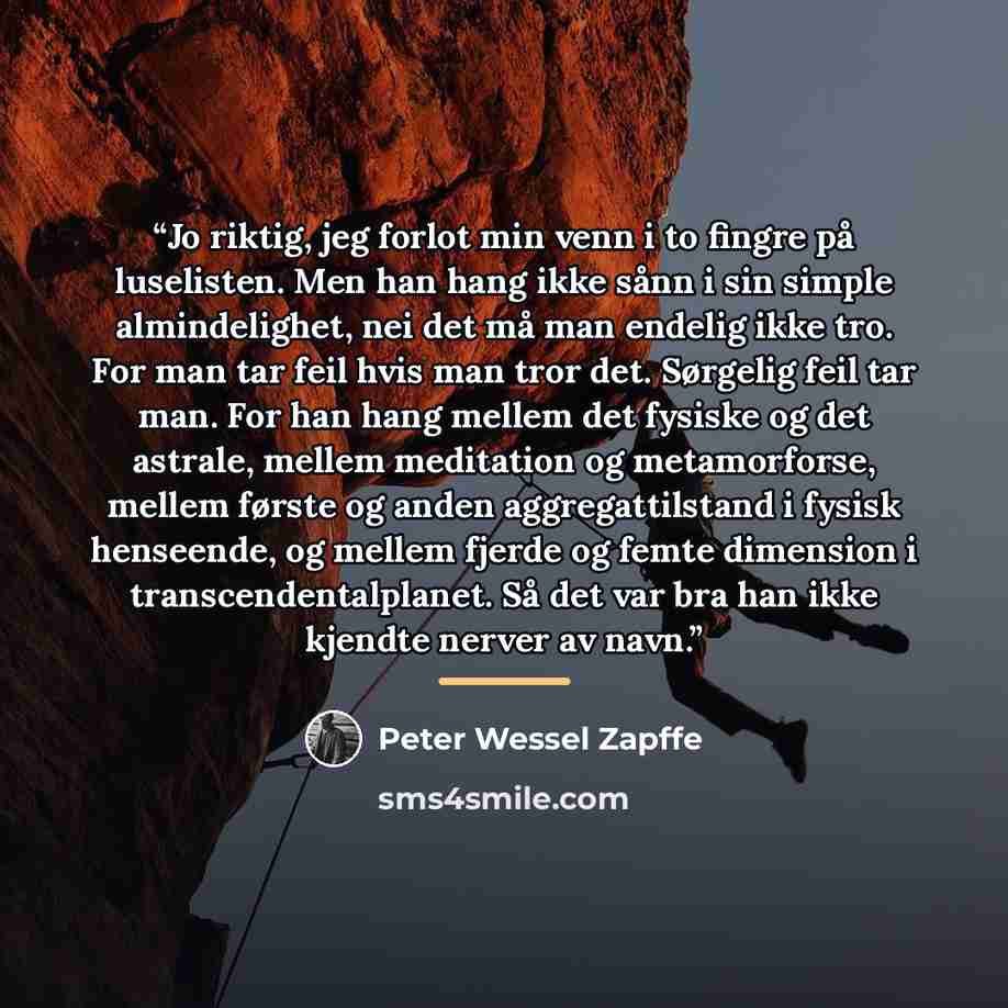 “Jo riktig, jeg forlot min venn i to fingre på luselisten. Men han hang ikke sånn i sin simple almindelighet, nei det må man endelig ikke tro. For man tar feil hvis man tror det. Sørgelig feil tar man. For han hang mellem det fysiske og det astrale, mellem meditation og metamorforse, mellem første…” quote by Peter Wessel Zapffe