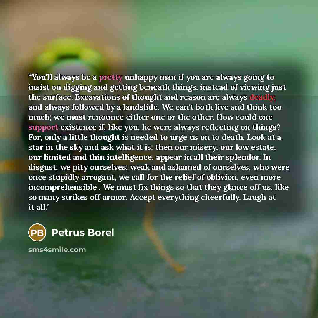 “You'll always be a pretty unhappy man if you are always going to insist on digging and getting beneath things, instead of viewing just the surface. Excavations of thought and reason are always deadly, and always followed by a landslide. We can't both live and think too much; we must renounce…” quote by Petrus Borel