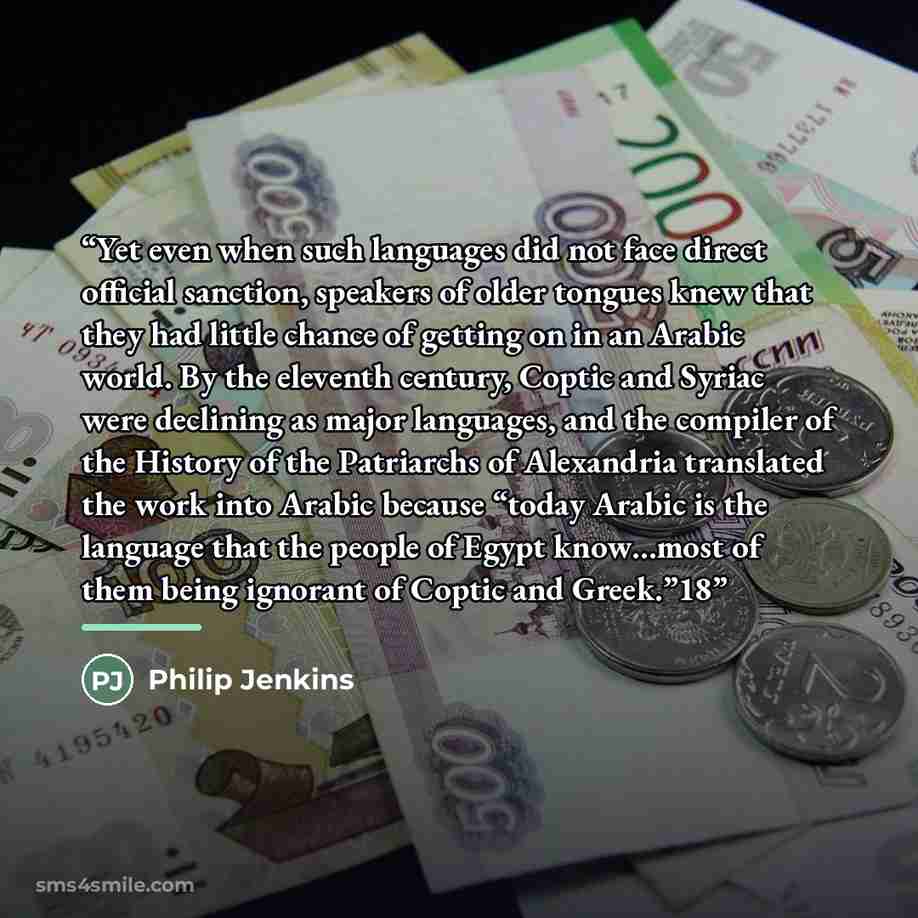 “Yet even when such languages did not face direct official sanction, speakers of older tongues knew that they had little chance of getting on in an Arabic world. By the eleventh century, Coptic and Syriac were declining as major languages, and the compiler of the History of the Patriarchs of…” quote by Philip Jenkins