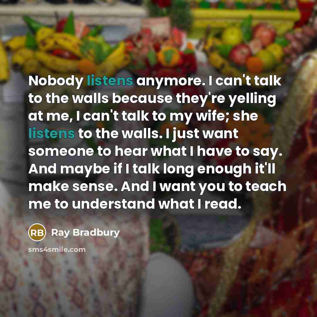 “Nobody listens anymore. I can't talk to the walls because they're yelling at me, I can't talk to my wife; she listens to the walls. I just want someone to hear what I have to say. And maybe if I talk long enough it'll make sense. And I want you to teach me to understand what I read.” quote by Ray Bradbury