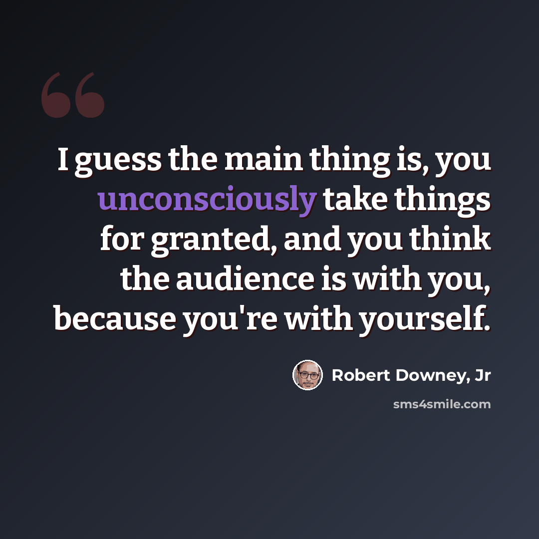 “I guess the main thing is, you unconsciously take things for granted, and you think the audience is with you, because you're with yourself.” quote by Robert Downey, Jr