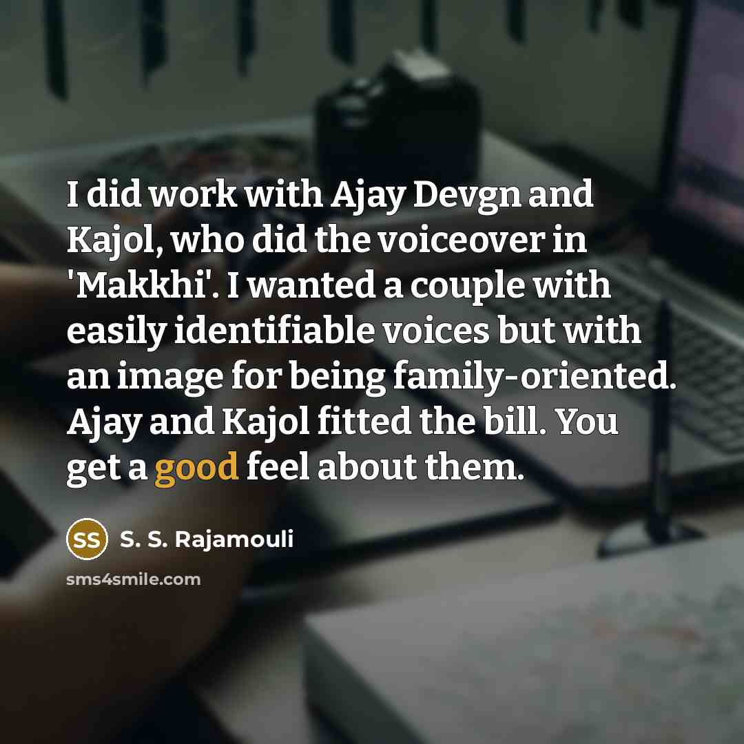 “I did work with Ajay Devgn and Kajol, who did the voiceover in 'Makkhi'. I wanted a couple with easily identifiable voices but with an image for being family-oriented. Ajay and Kajol fitted the bill. You get a good feel about them.” quote by S. S. Rajamouli