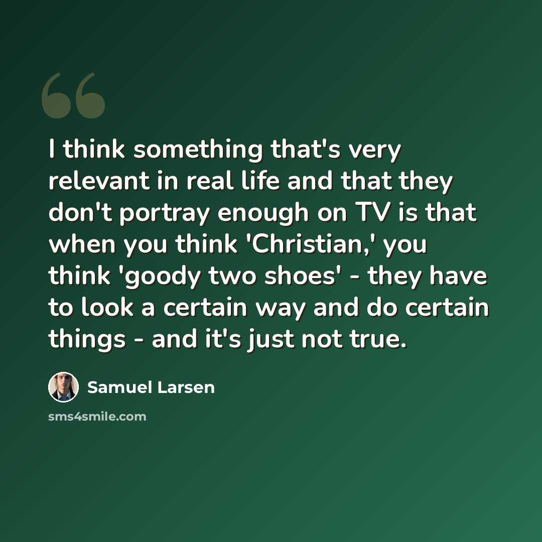 “I think something that's very relevant in real life and that they don't portray enough on TV is that when you think 'Christian,' you think 'goody two shoes' - they have to look a certain way and do certain things - and it's just not true.” quote by Samuel Larsen