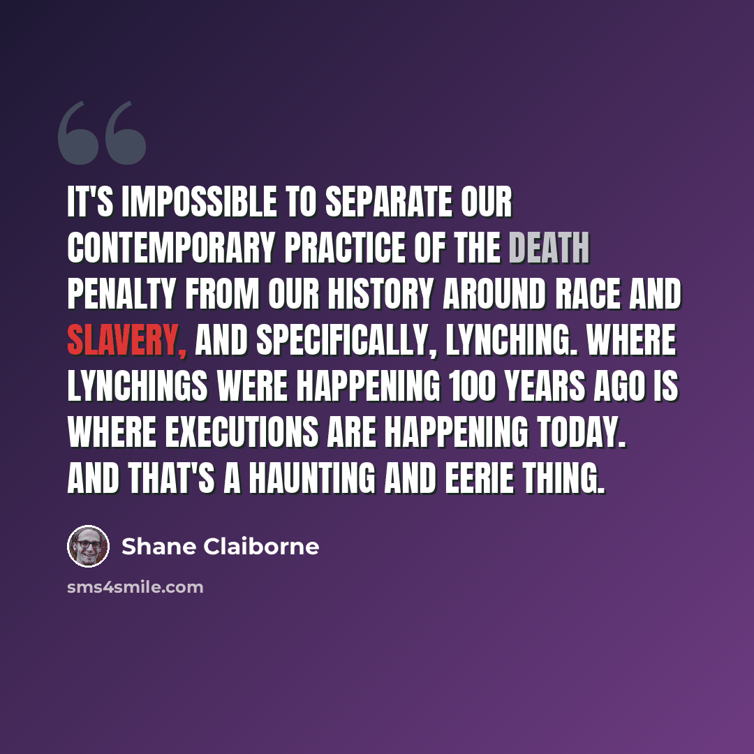 “It's impossible to separate our contemporary practice of the death penalty from our history around race and slavery, and specifically, lynching. Where lynchings were happening 100 years ago is where executions are happening today. And that's a haunting and eerie thing.” quote by Shane Claiborne