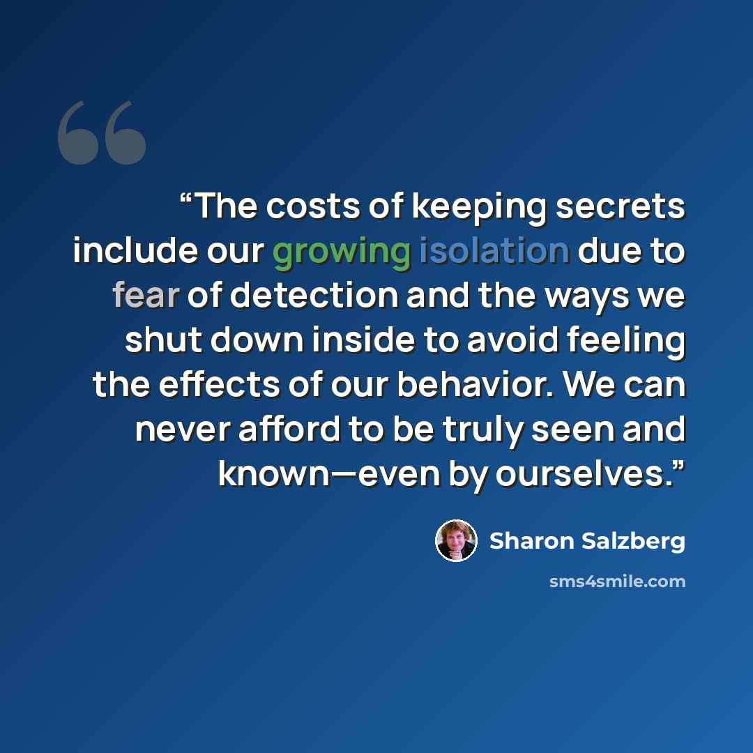 “The costs of keeping secrets include our growing isolation due to fear of detection and the ways we shut down inside to avoid feeling the effects of our behavior. We can never afford to be truly seen and known—even by ourselves.” quote by Sharon Salzberg