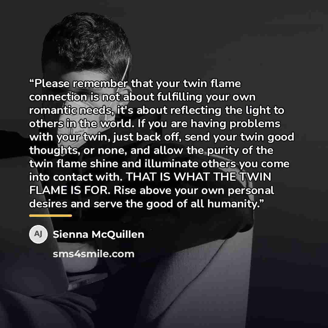“Please remember that your twin flame connection is not about fulfilling your own romantic needs, it's about reflecting the light to others in the world. If you are having problems with your twin, just back off, send your twin good thoughts, or none, and allow the purity of the twin flame shine and…” quote by Sienna McQuillen