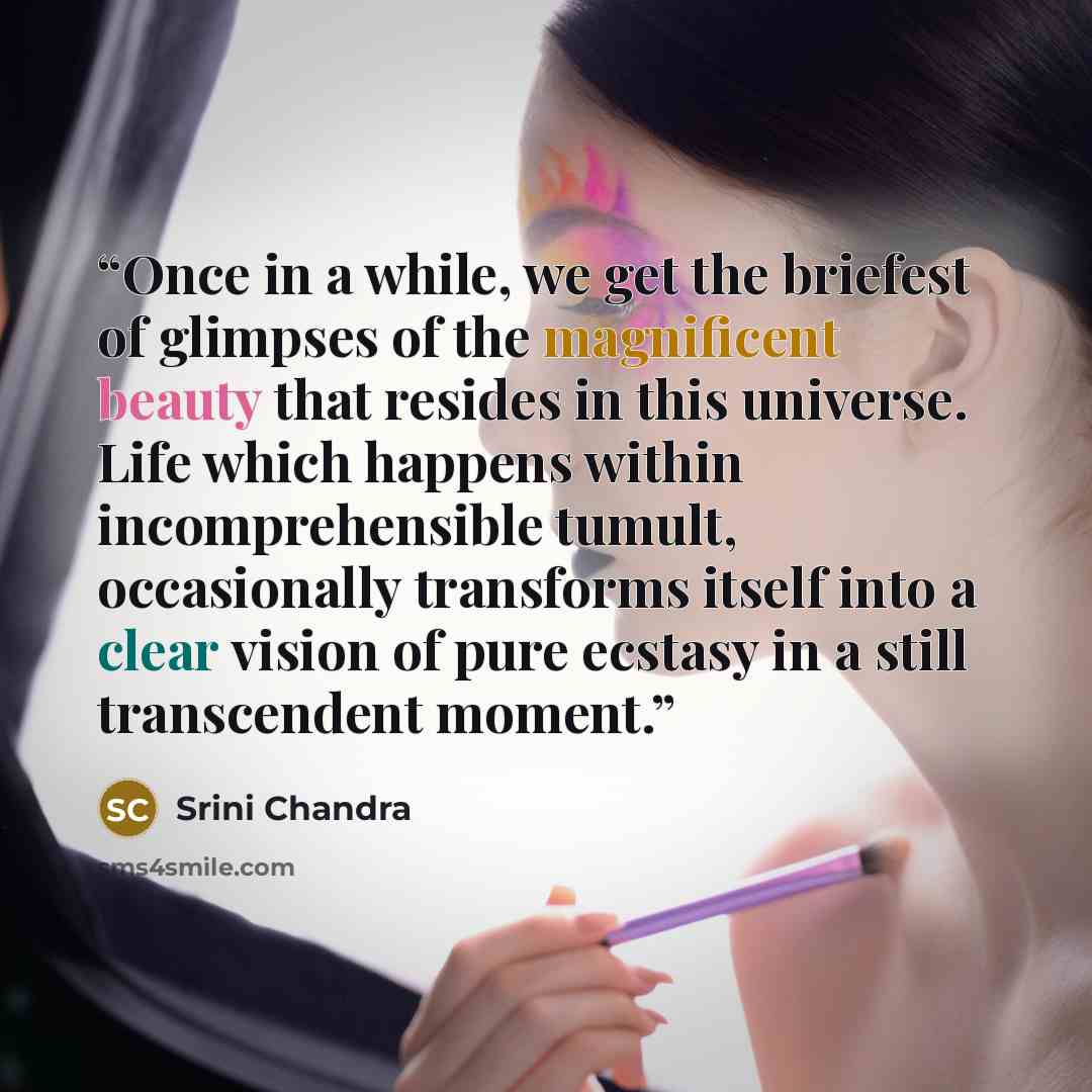 “Once in a while, we get the briefest of glimpses of the magnificent beauty that resides in this universe. Life which happens within incomprehensible tumult, occasionally transforms itself into a clear vision of pure ecstasy in a still transcendent moment.” quote by Srini Chandra