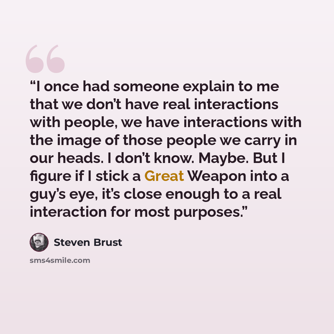 “I once had someone explain to me that we don’t have real interactions with people, we have interactions with the image of those people we carry in our heads. I don’t know. Maybe. But I figure if I stick a Great Weapon into a guy’s eye, it’s close enough to a real interaction for most purposes.” quote by Steven Brust