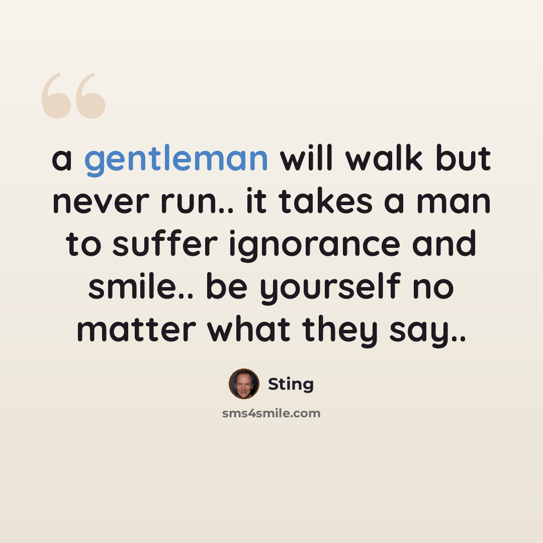 “a gentleman will walk but never run.. it takes a man to suffer ignorance and smile.. be yourself no matter what they say..” quote by Sting