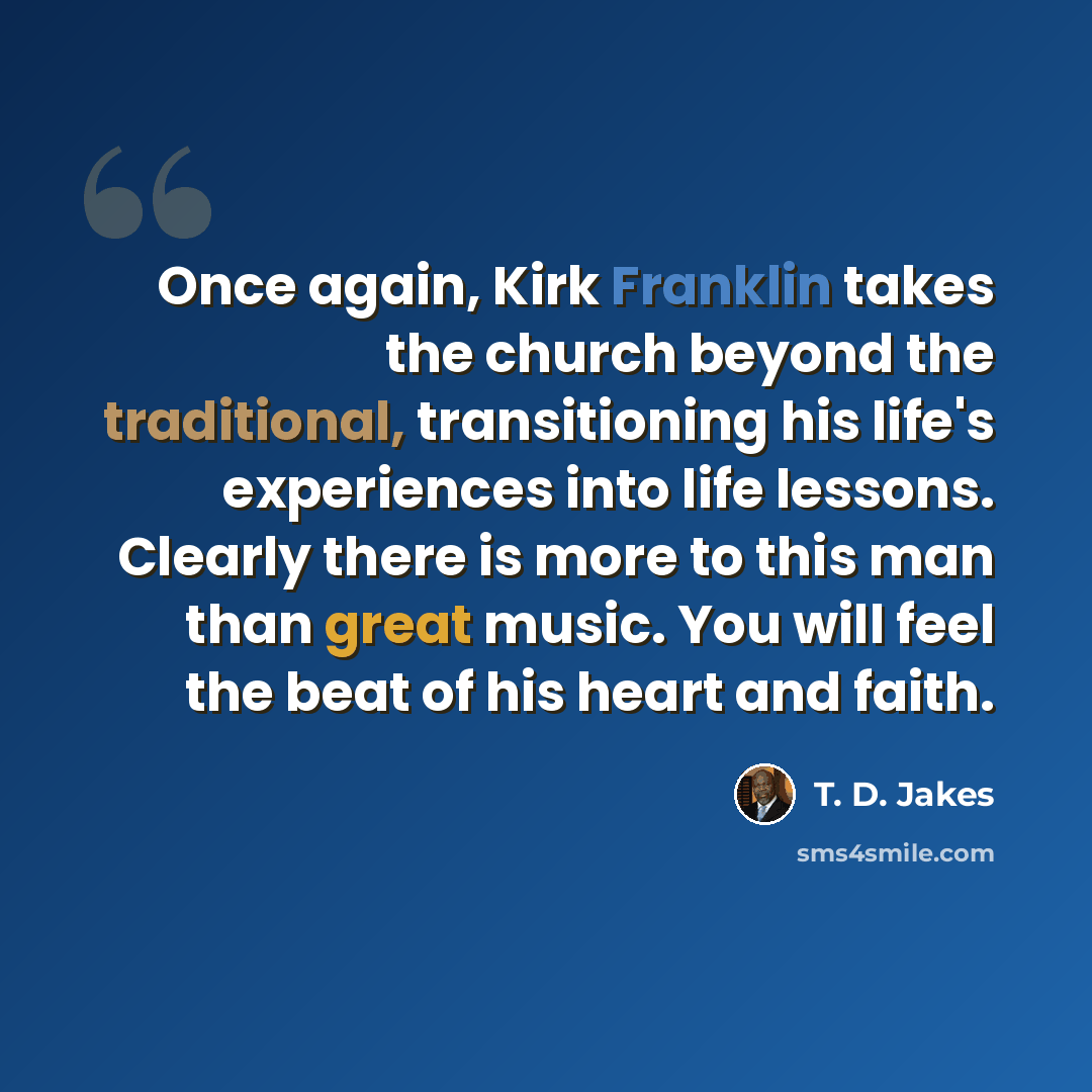 “Once again, Kirk Franklin takes the church beyond the traditional, transitioning his life's experiences into life lessons. Clearly there is more to this man than great music. You will feel the beat of his heart and faith.” quote by T. D. Jakes