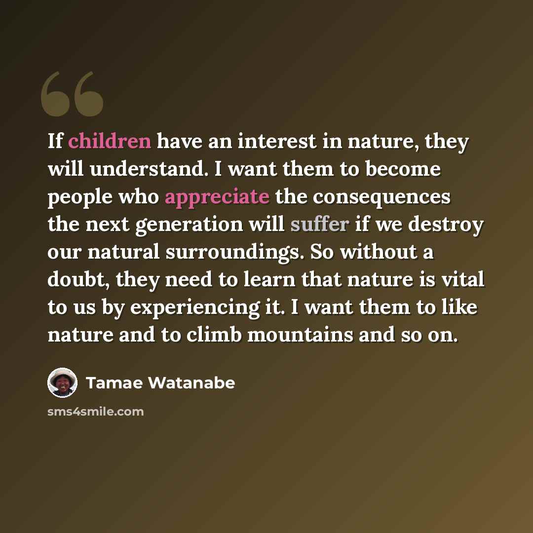 “If children have an interest in nature, they will understand. I want them to become people who appreciate the consequences the next generation will suffer if we destroy our natural surroundings. So without a doubt, they need to learn that nature is vital to us by experiencing it. I want them to…” quote by Tamae Watanabe