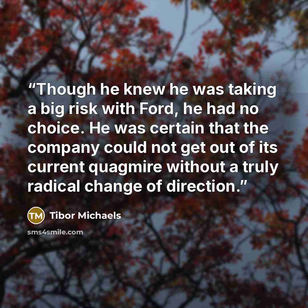 “Though he knew he was taking a big risk with Ford, he had no choice. He was certain that the company could not get out of its current quagmire without a truly radical change of direction.” quote by Tibor Michaels