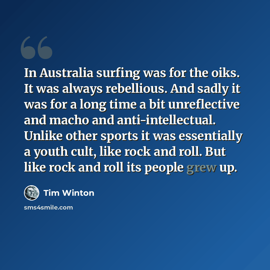 “In Australia surfing was for the oiks. It was always rebellious. And sadly it was for a long time a bit unreflective and macho and anti-intellectual. Unlike other sports it was essentially a youth cult, like rock and roll. But like rock and roll its people grew up.” quote by Tim Winton