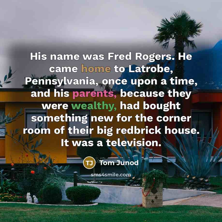 “His name was Fred Rogers. He came home to Latrobe, Pennsylvania, once upon a time, and his parents, because they were wealthy, had bought something new for the corner room of their big redbrick house. It was a television.” quote by Tom Junod