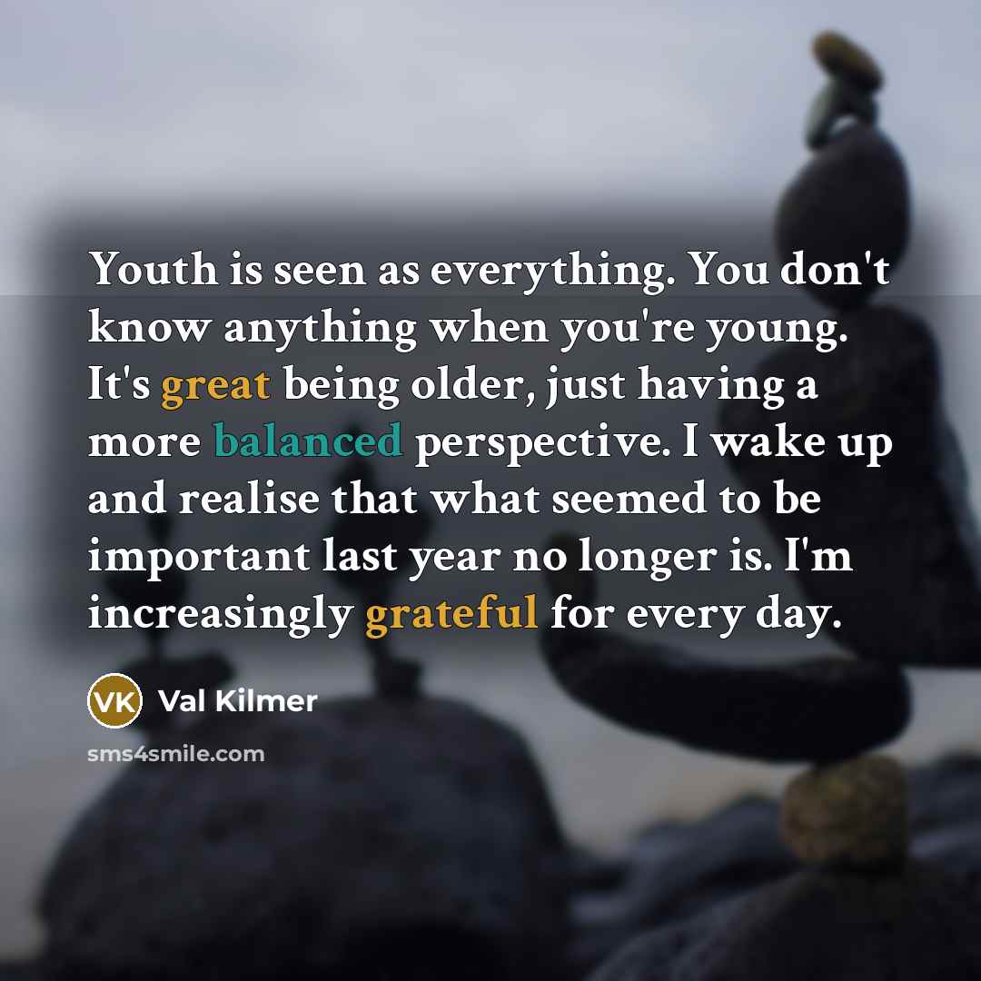 “Youth is seen as everything. You don't know anything when you're young. It's great being older, just having a more balanced perspective. I wake up and realise that what seemed to be important last year no longer is. I'm increasingly grateful for every day.” quote by Val Kilmer