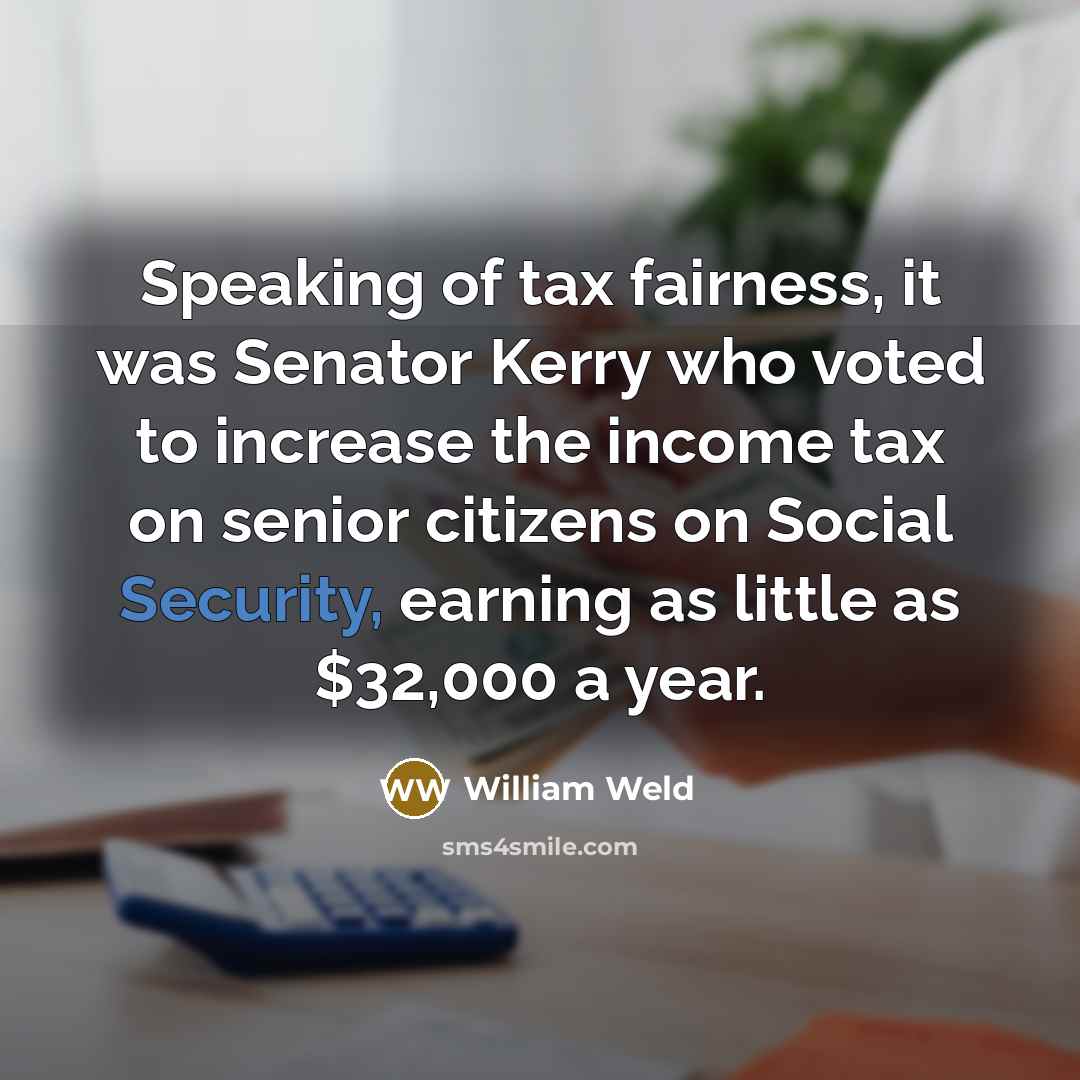 “Speaking of tax fairness, it was Senator Kerry who voted to increase the income tax on senior citizens on Social Security, earning as little as $32,000 a year.” quote by William Weld