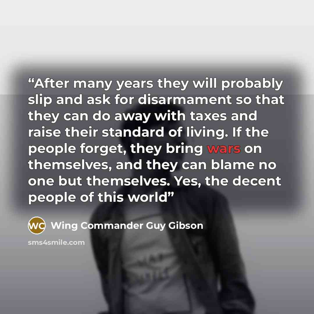 “After many years they will probably slip and ask for disarmament so that they can do away with taxes and raise their standard of living. If the people forget, they bring wars on themselves, and they can blame no one but themselves. Yes, the decent people of this world” quote by Wing Commander Guy Gibson